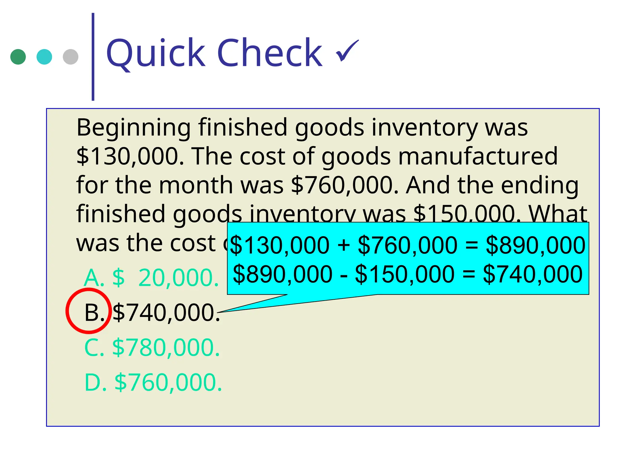 Quick Check 
Beginning finished goods inventory was
$130,000. The cost of goods manufactured
for the month was $760,000. And the ending
finished goods inventory was $150,000. What
was the cost of goods sold for the month?
A. $ 20,000.
B. $740,000.
C. $780,000.
D. $760,000.
$130,000 + $760,000 = $890,000
$890,000 - $150,000 = $740,000
 