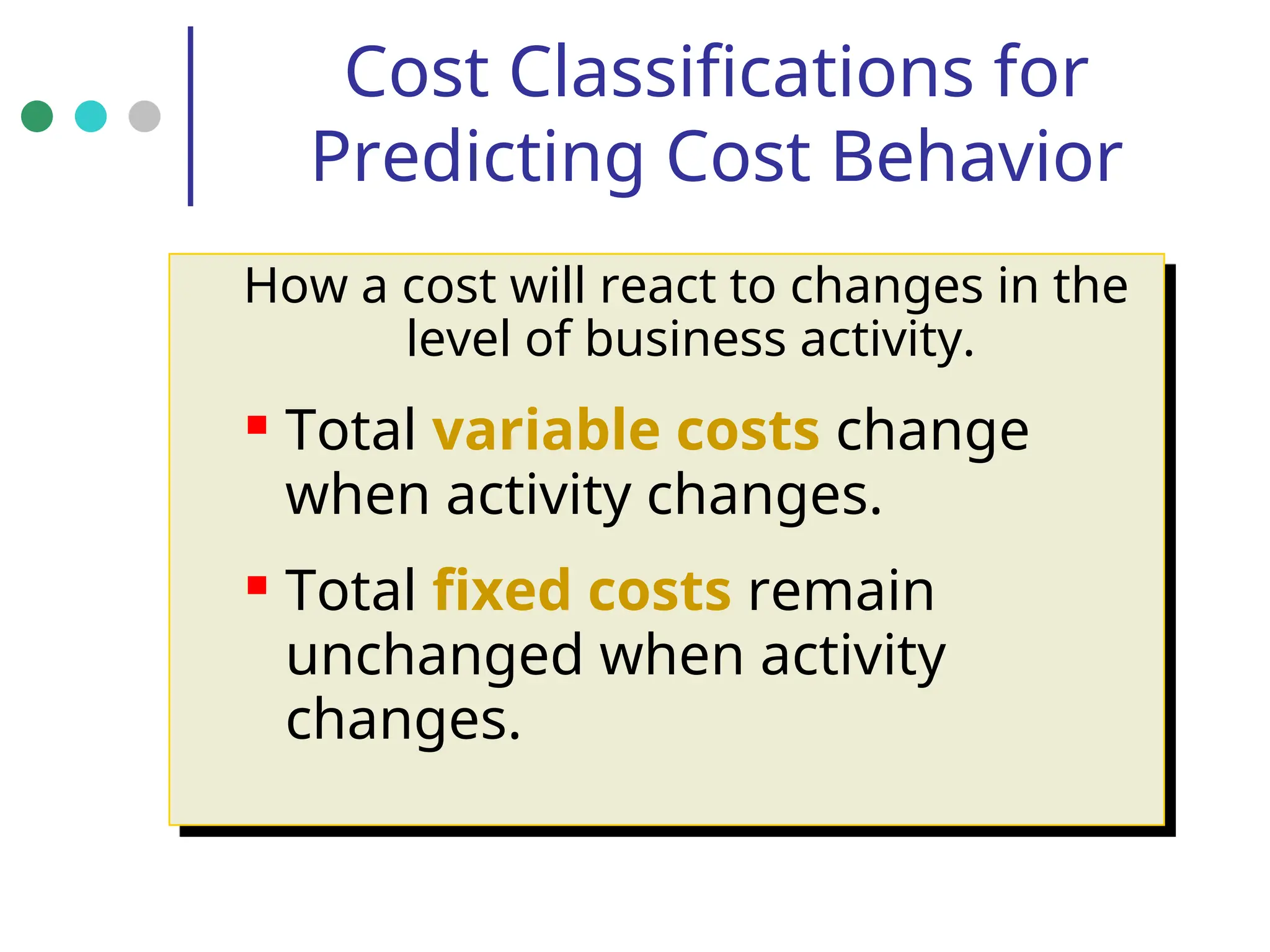 Cost Classifications for
Predicting Cost Behavior
How a cost will react to changes in the
level of business activity.
 Total variable costs change
when activity changes.
 Total fixed costs remain
unchanged when activity
changes.
 