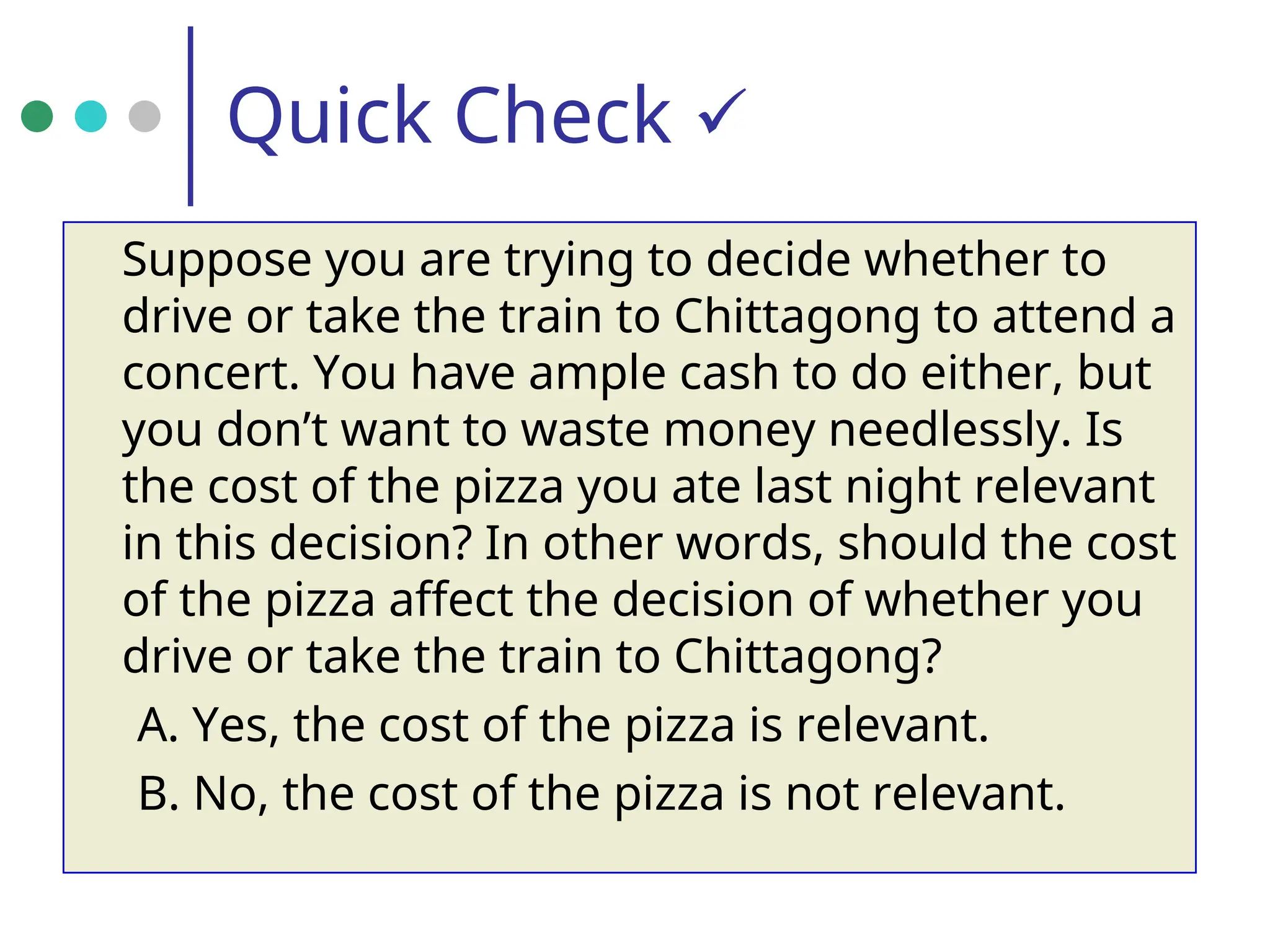 Quick Check 
Suppose you are trying to decide whether to
drive or take the train to Chittagong to attend a
concert. You have ample cash to do either, but
you don’t want to waste money needlessly. Is
the cost of the pizza you ate last night relevant
in this decision? In other words, should the cost
of the pizza affect the decision of whether you
drive or take the train to Chittagong?
A. Yes, the cost of the pizza is relevant.
B. No, the cost of the pizza is not relevant.
 