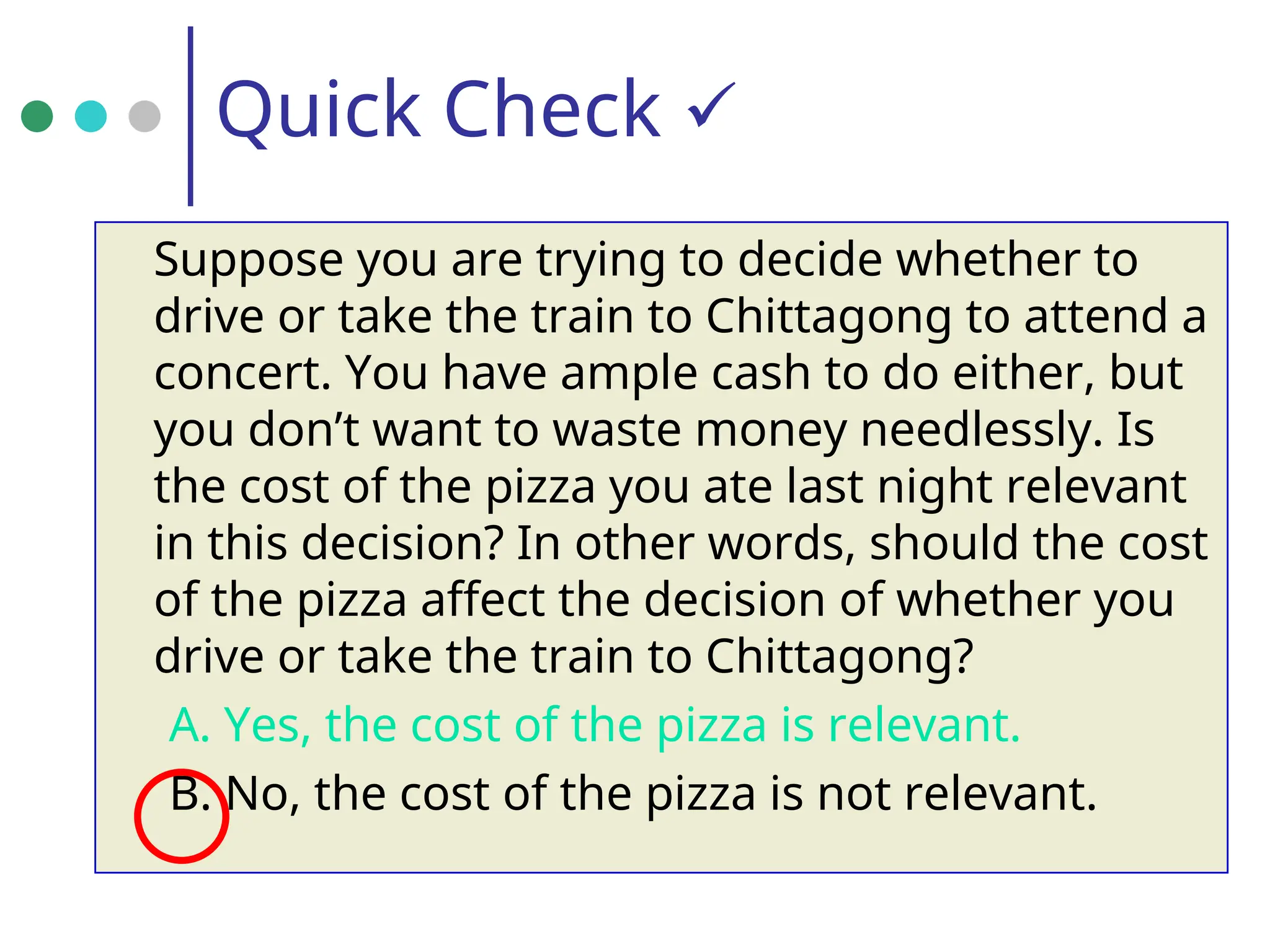 Quick Check 
Suppose you are trying to decide whether to
drive or take the train to Chittagong to attend a
concert. You have ample cash to do either, but
you don’t want to waste money needlessly. Is
the cost of the pizza you ate last night relevant
in this decision? In other words, should the cost
of the pizza affect the decision of whether you
drive or take the train to Chittagong?
A. Yes, the cost of the pizza is relevant.
B. No, the cost of the pizza is not relevant.
 