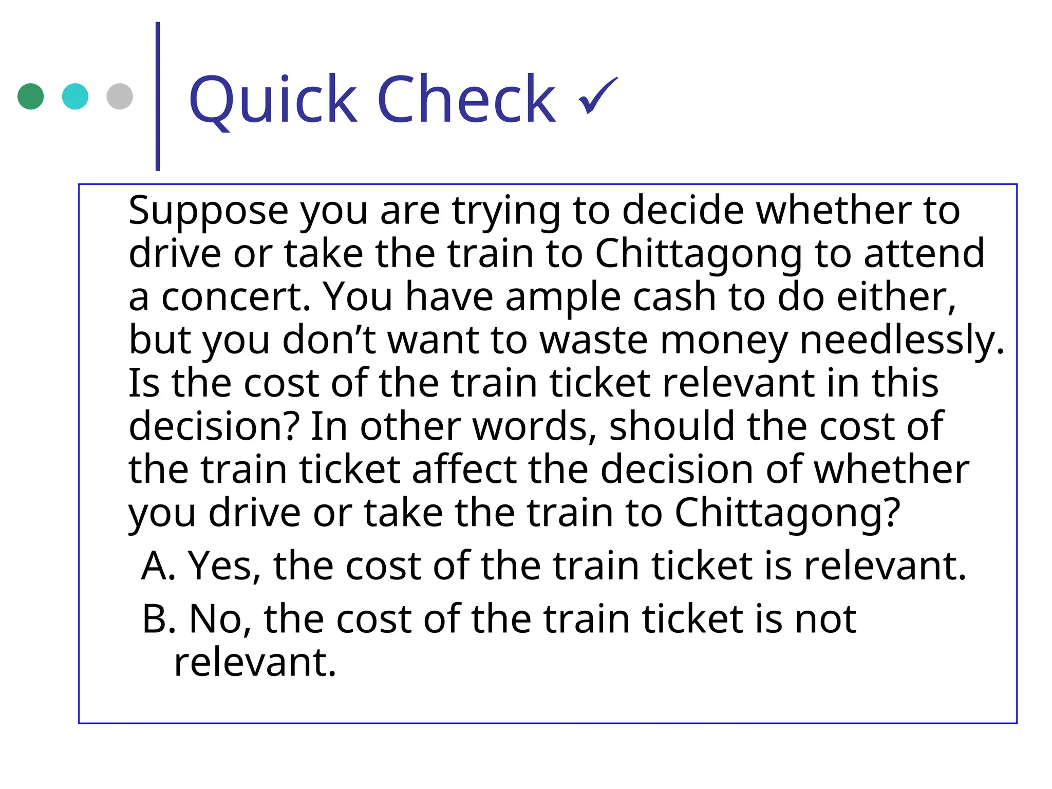 Quick Check 
Suppose you are trying to decide whether to
drive or take the train to Chittagong to attend
a concert. You have ample cash to do either,
but you don’t want to waste money needlessly.
Is the cost of the train ticket relevant in this
decision? In other words, should the cost of
the train ticket affect the decision of whether
you drive or take the train to Chittagong?
A. Yes, the cost of the train ticket is relevant.
B. No, the cost of the train ticket is not
relevant.
 