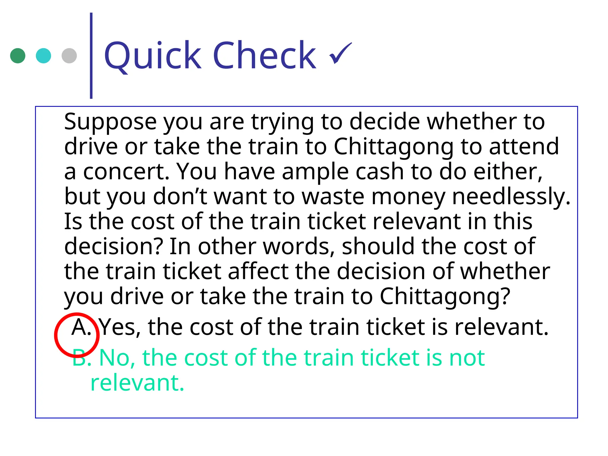 Quick Check 
Suppose you are trying to decide whether to
drive or take the train to Chittagong to attend
a concert. You have ample cash to do either,
but you don’t want to waste money needlessly.
Is the cost of the train ticket relevant in this
decision? In other words, should the cost of
the train ticket affect the decision of whether
you drive or take the train to Chittagong?
A. Yes, the cost of the train ticket is relevant.
B. No, the cost of the train ticket is not
relevant.
 