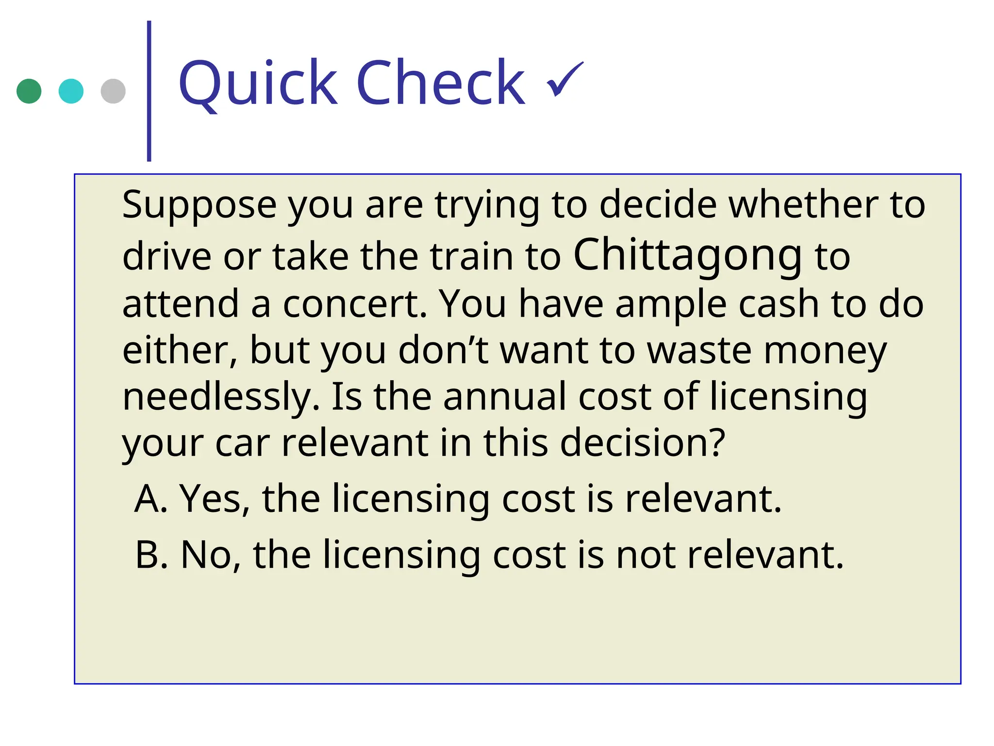 Quick Check 
Suppose you are trying to decide whether to
drive or take the train to Chittagong to
attend a concert. You have ample cash to do
either, but you don’t want to waste money
needlessly. Is the annual cost of licensing
your car relevant in this decision?
A. Yes, the licensing cost is relevant.
B. No, the licensing cost is not relevant.
 