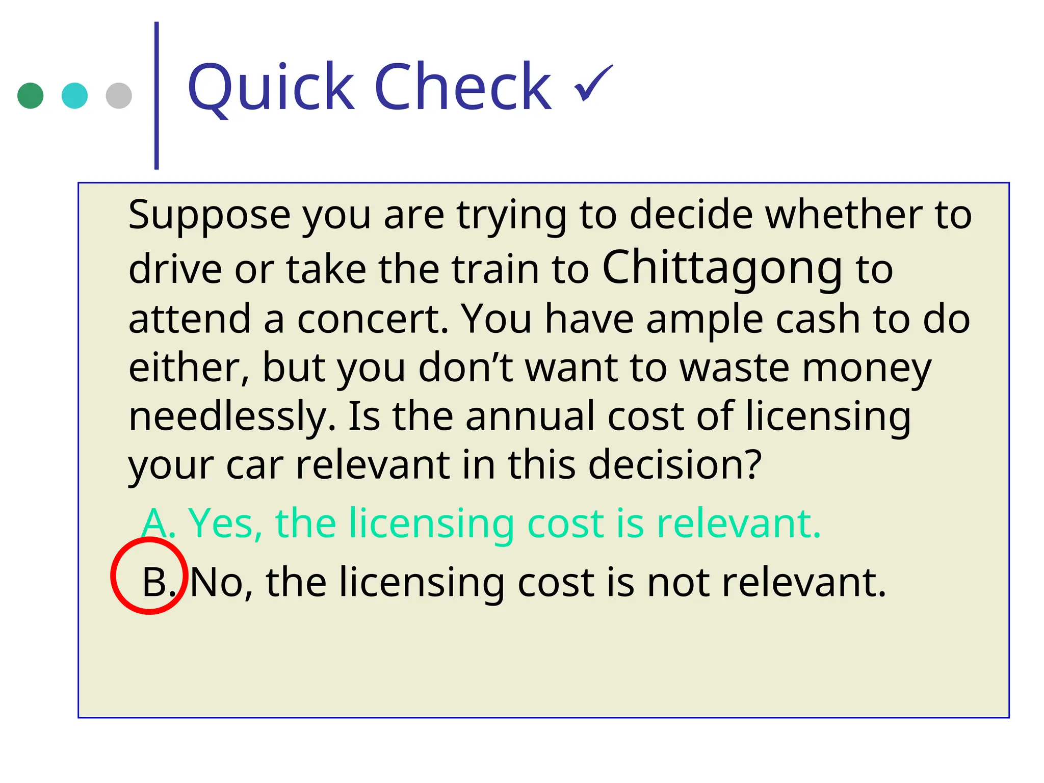 Quick Check 
Suppose you are trying to decide whether to
drive or take the train to Chittagong to
attend a concert. You have ample cash to do
either, but you don’t want to waste money
needlessly. Is the annual cost of licensing
your car relevant in this decision?
A. Yes, the licensing cost is relevant.
B. No, the licensing cost is not relevant.
 