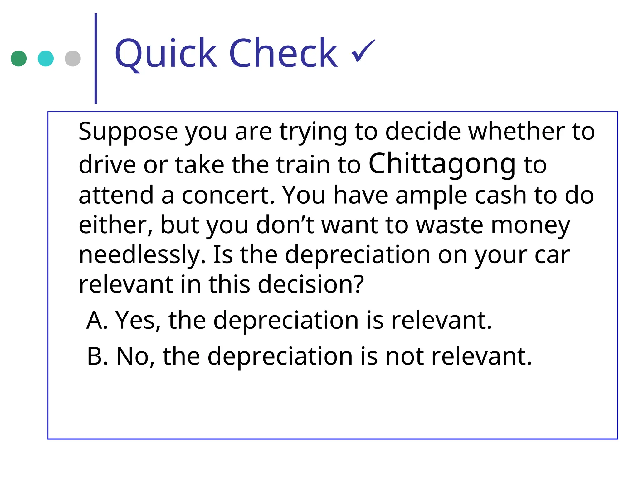 Quick Check 
Suppose you are trying to decide whether to
drive or take the train to Chittagong to
attend a concert. You have ample cash to do
either, but you don’t want to waste money
needlessly. Is the depreciation on your car
relevant in this decision?
A. Yes, the depreciation is relevant.
B. No, the depreciation is not relevant.
 