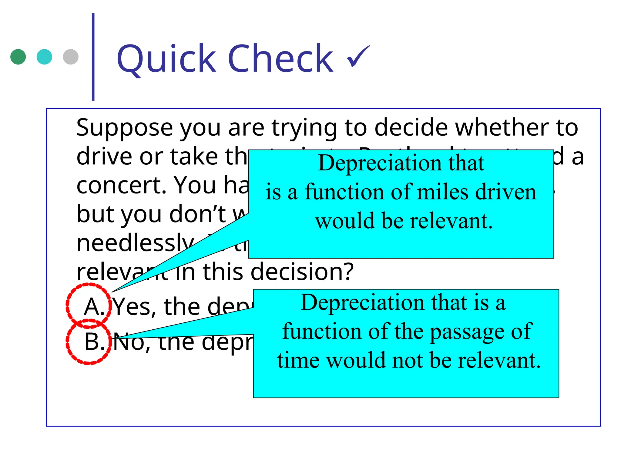 Quick Check 
Suppose you are trying to decide whether to
drive or take the train to Portland to attend a
concert. You have ample cash to do either,
but you don’t want to waste money
needlessly. Is the depreciation on your car
relevant in this decision?
A. Yes, the depreciation is relevant.
B. No, the depreciation is not relevant.
Depreciation that
is a function of miles driven
would be relevant.
Depreciation that is a
function of the passage of
time would not be relevant.
 