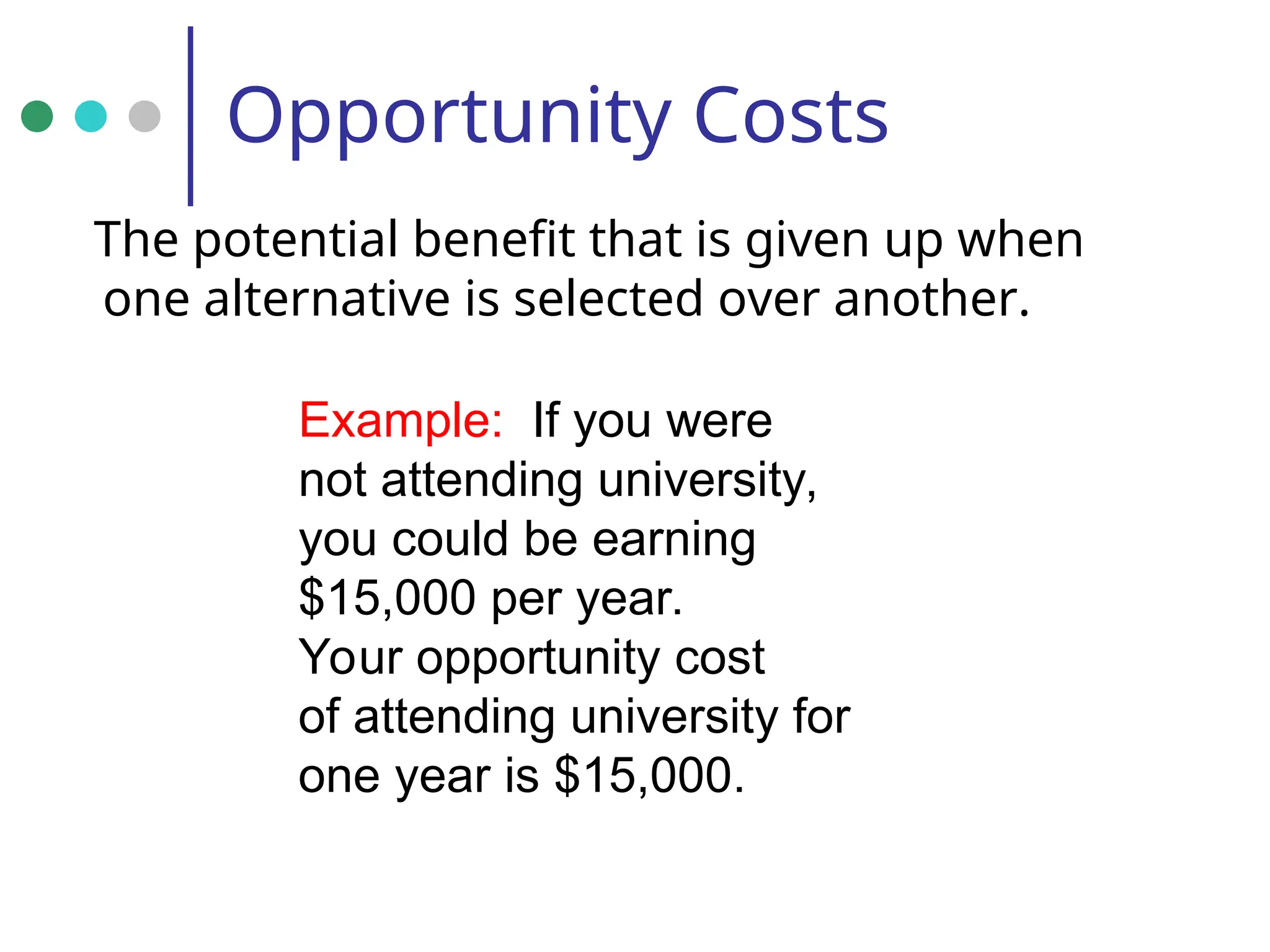 Opportunity Costs
The potential benefit that is given up when
one alternative is selected over another.
Example: If you were
not attending university,
you could be earning
$15,000 per year.
Your opportunity cost
of attending university for
one year is $15,000.
 