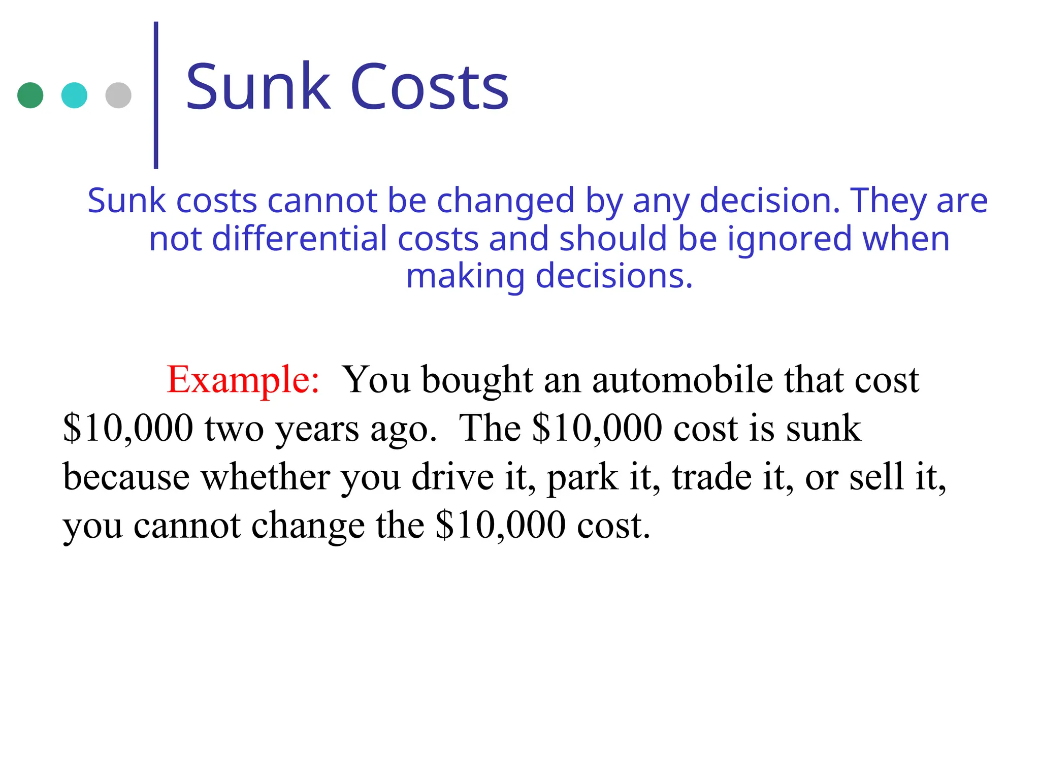 Sunk Costs
Sunk costs cannot be changed by any decision. They are
not differential costs and should be ignored when
making decisions.
Example: You bought an automobile that cost
$10,000 two years ago. The $10,000 cost is sunk
because whether you drive it, park it, trade it, or sell it,
you cannot change the $10,000 cost.
 