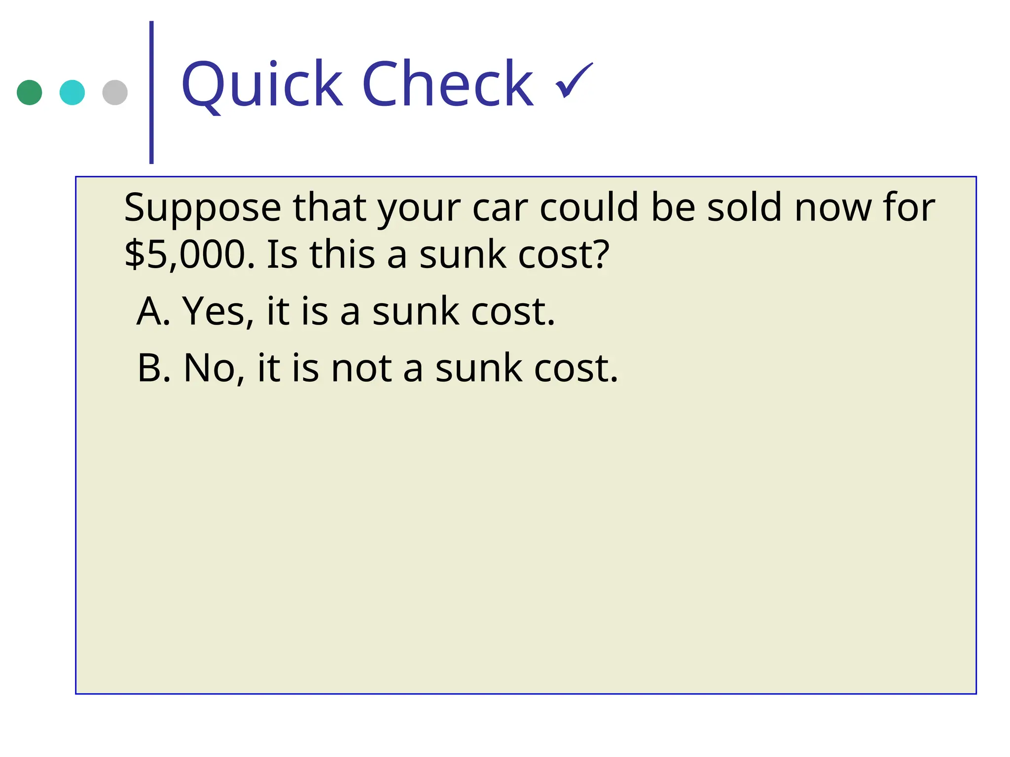 Quick Check 
Suppose that your car could be sold now for
$5,000. Is this a sunk cost?
A. Yes, it is a sunk cost.
B. No, it is not a sunk cost.
 