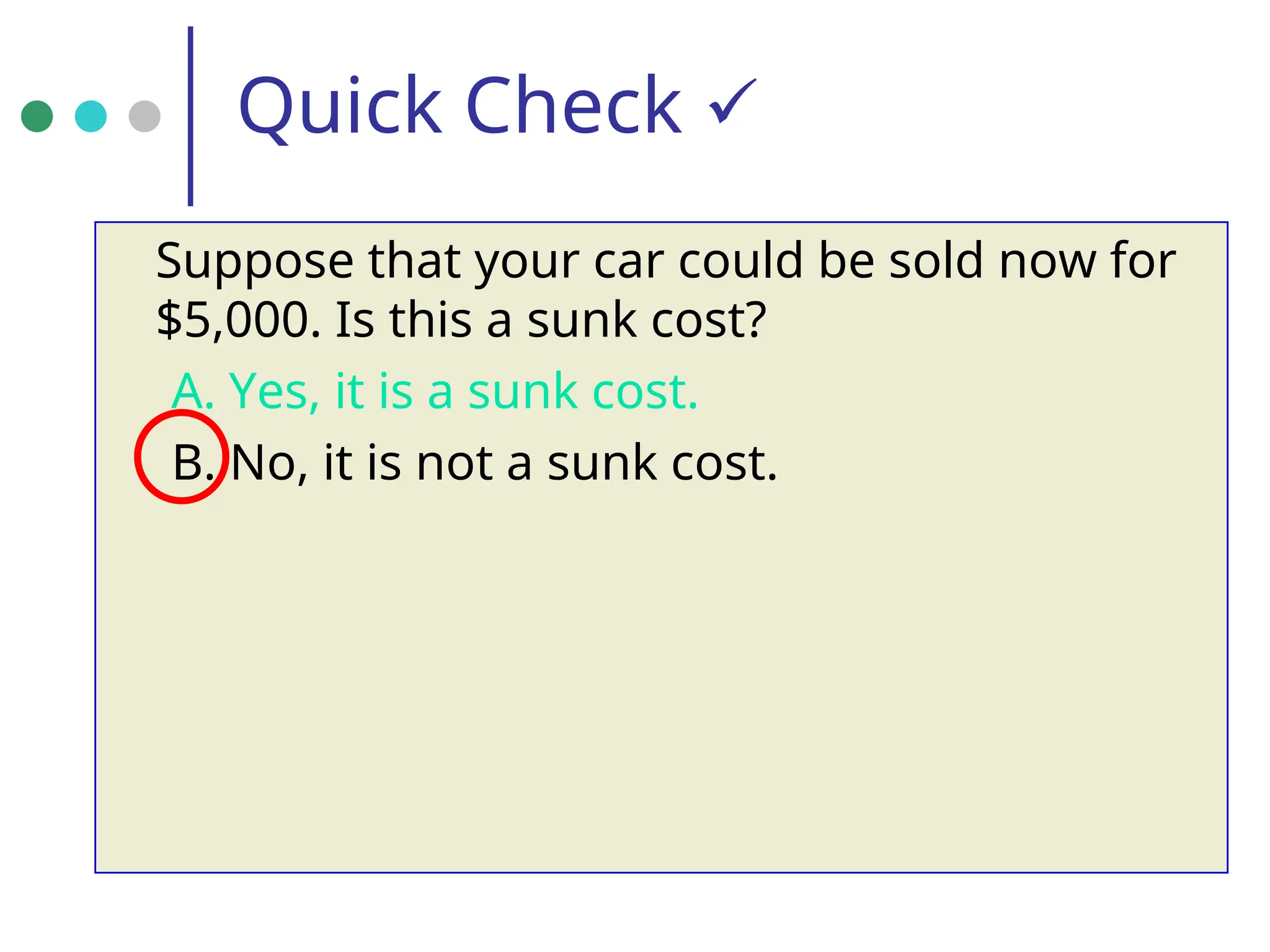 Quick Check 
Suppose that your car could be sold now for
$5,000. Is this a sunk cost?
A. Yes, it is a sunk cost.
B. No, it is not a sunk cost.
 