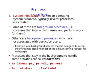 10
Process
creation…
1. System initialization - When an operating
system is booted, typically several processes
are created.
• Some of these are foreground processes, (i.e.
processes that interact with users and perform work
for them.)
• Others are background processes, which are
not associated with particular users.
– Example: one background process may be designed to accept
incoming-mail sleeping most of the time, incoming request for
web pages
• Processes that stay in the background to handle
some activities are called daemons.
• In linux: ps, ps –fl, ps -efl
• In windows: ctrl-alt-del
 