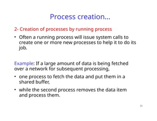 11
Process creation…
2- Creation of processes by running process
• Often a running process will issue system calls to
create one or more new processes to help it to do its
job.
Example: If a large amount of data is being fetched
over a network for subsequent processing,
• one process to fetch the data and put them in a
shared buffer,
• while the second process removes the data item
and process them.
 