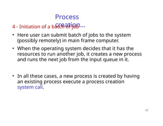 13
Process
creation…
4 - Initiation of a batch of job
• Here user can submit batch of jobs to the system
(possibly remotely) in main frame computer.
• When the operating system decides that it has the
resources to run another job, it creates a new process
and runs the next job from the input queue in it.
• In all these cases, a new process is created by having
an existing process execute a process creation
system call.
 