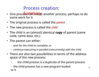 Process creation:
Summary
• One process can create another process, perhaps to do
some work for it
• The original process is called the parent
• The new process is called the child
• The child is an (almost) identical copy of parent (same
code, same data, etc.)
• The parent can either:
– wait for the child to complete, or
– continue executing in parallel (concurrently) with the child
• There are also two possibilities in terms of the address
space of the new process:
- the child process is a duplicate of the parent process
- the child process has a new program loaded
to it
14
 