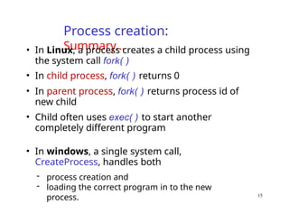 Process creation:
Summary…
• In Linux, a process creates a child process using
the system call fork( )
• In child process, fork( ) returns 0
• In parent process, fork( ) returns process id of
new child
• Child often uses exec( ) to start another
completely different program
• In windows, a single system call,
CreateProcess, handles both
- process creation and
- loading the correct program in to the new
process. 15
 