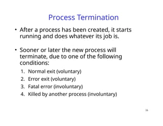 16
Process Termination
• After a process has been created, it starts
running and does whatever its job is.
• Sooner or later the new process will
terminate, due to one of the following
conditions:
1. Normal exit (voluntary)
2. Error exit (voluntary)
3. Fatal error (involuntary)
4. Killed by another process (involuntary)
 