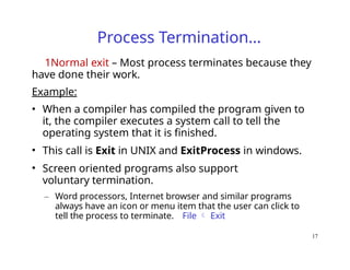 17
Process Termination…
1Normal exit – Most process terminates because they
have done their work.
Example:
• When a compiler has compiled the program given to
it, the compiler executes a system call to tell the
operating system that it is finished.
• This call is Exit in UNIX and ExitProcess in windows.
• Screen oriented programs also support
voluntary termination.
– Word processors, Internet browser and similar programs
always have an icon or menu item that the user can click to
tell the process to terminate. File  Exit
 