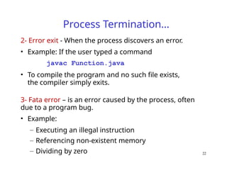 Process Termination…
2- Error exit - When the process discovers an error.
• Example: If the user typed a command
javac Function.java
• To compile the program and no such file exists,
the compiler simply exits.
3- Fata error – is an error caused by the process, often
due to a program bug.
• Example:
– Executing an illegal instruction
– Referencing non-existent memory
– Dividing by zero 22
 