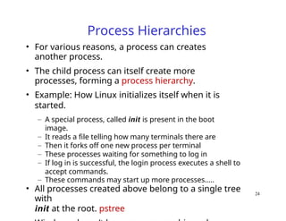 Process Hierarchies
• For various reasons, a process can creates
another process.
• The child process can itself create more
processes, forming a process hierarchy.
• Example: How Linux initializes itself when it is
started.
– A special process, called init is present in the boot
image.
– It reads a file telling how many terminals there are
– Then it forks off one new process per terminal
– These processes waiting for something to log in
– If log in is successful, the login process executes a shell to
accept commands.
– These commands may start up more processes…..
• All processes created above belong to a single tree
with
init at the root. pstree
24
 
