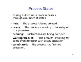 21
Process States
– During its lifetime, a process passes
through a number of states.
– new: The process is being created.
– ready: The process is waiting to be assigned
to a processor.
– running: Instructions are being executed.
– Waiting/blocked: The process is waiting for
some event to occur such as I/O operation
– terminated: The process has finished
execution.
 