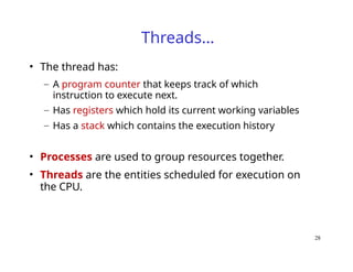 28
Threads…
• The thread has:
– A program counter that keeps track of which
instruction to execute next.
– Has registers which hold its current working variables
– Has a stack which contains the execution history
• Processes are used to group resources together.
• Threads are the entities scheduled for execution on
the CPU.
 