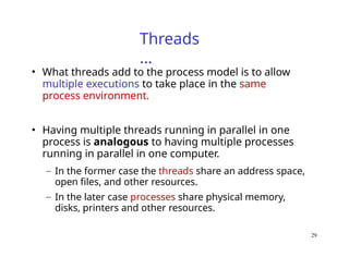 29
Threads
…
• What threads add to the process model is to allow
multiple executions to take place in the same
process environment.
• Having multiple threads running in parallel in one
process is analogous to having multiple processes
running in parallel in one computer.
– In the former case the threads share an address space,
open files, and other resources.
– In the later case processes share physical memory,
disks, printers and other resources.
 