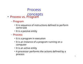 3
Process
concepts
• Process vs. Program
– Program
• It is sequence of instructions defined to perform
some task
• It is a passive entity
– Process
• It is a program in execution
• It is an instance of a program running on a
computer
• It is an active entity
• A processor performs the actions defined by a
process
 