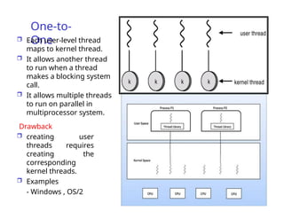 One-to-
One
 Each user-level thread
maps to kernel thread.
 It allows another thread
to run when a thread
makes a blocking system
call.
 It allows multiple threads
to run on parallel in
multiprocessor system.
Drawback
 creating user
threads requires
creating the
corresponding
kernel threads.
 Examples
- Windows , OS/2
 