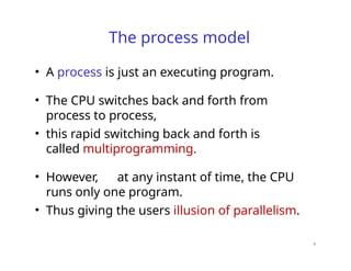 4
The process model
• A process is just an executing program.
• The CPU switches back and forth from
process to process,
• this rapid switching back and forth is
called multiprogramming.
• However, at any instant of time, the CPU
runs only one program.
• Thus giving the users illusion of parallelism.
 