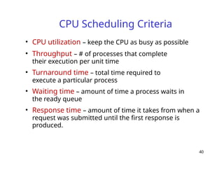 40
CPU Scheduling Criteria
• CPU utilization – keep the CPU as busy as possible
• Throughput – # of processes that complete
their execution per unit time
• Turnaround time – total time required to
execute a particular process
• Waiting time – amount of time a process waits in
the ready queue
• Response time – amount of time it takes from when a
request was submitted until the first response is
produced.
 