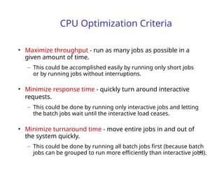 41
CPU Optimization Criteria
• Maximize throughput - run as many jobs as possible in a
given amount of time.
– This could be accomplished easily by running only short jobs
or by running jobs without interruptions.
• Minimize response time - quickly turn around interactive
requests.
– This could be done by running only interactive jobs and letting
the batch jobs wait until the interactive load ceases.
• Minimize turnaround time - move entire jobs in and out of
the system quickly.
– This could be done by running all batch jobs first (because batch
jobs can be grouped to run more efficiently than interactive jobs).
 