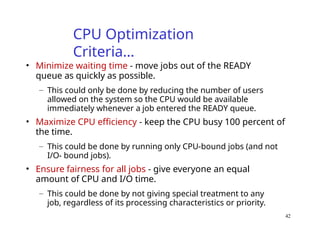 42
CPU Optimization
Criteria…
• Minimize waiting time - move jobs out of the READY
queue as quickly as possible.
– This could only be done by reducing the number of users
allowed on the system so the CPU would be available
immediately whenever a job entered the READY queue.
• Maximize CPU efficiency - keep the CPU busy 100 percent of
the time.
– This could be done by running only CPU-bound jobs (and not
I/O- bound jobs).
• Ensure fairness for all jobs - give everyone an equal
amount of CPU and I/O time.
– This could be done by not giving special treatment to any
job, regardless of its processing characteristics or priority.
 