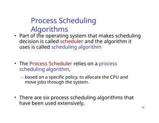 43
Process Scheduling
Algorithms
• Part of the operating system that makes scheduling
decision is called scheduler and the algorithm it
uses is called scheduling algorithm
• The Process Scheduler relies on a process
scheduling algorithm,
– based on a specific policy, to allocate the CPU and
move jobs through the system.
• There are six process scheduling algorithms that
have been used extensively.
 