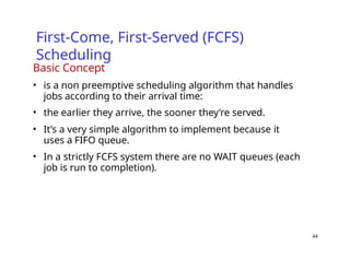 44
First-Come, First-Served (FCFS)
Scheduling
Basic Concept
• is a non preemptive scheduling algorithm that handles
jobs according to their arrival time:
• the earlier they arrive, the sooner they’re served.
• It’s a very simple algorithm to implement because it
uses a FIFO queue.
• In a strictly FCFS system there are no WAIT queues (each
job is run to completion).
 