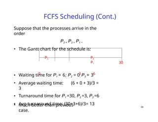 FCFS Scheduling (Cont.)
• Waiting time for P1 = 6; P2 = 0; P3 = 3
• Average waiting time: (6 + 0 + 3)/3 =
3
• Turnaround time for P1 =30, P2 =3, P3 =6
• Avg turnaround time: (30+3+6)/3= 13
• Much better than previous
case.
30
Suppose that the processes arrive in the
order
P2 , P3 , P1 .
• The Gantt chart for the schedule is:
P2 P3
P1
0 3 6
66
 