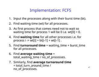 47
Implementation: FCFS
1. Input the processes along with their burst time (bt).
2. Find waiting time (wt) for all processes.
3. As first process that comes need not to wait so
waiting time for process 1 will be 0 i.e. wt[0] = 0.
4. Find waiting time for all other processes i.e. for
process i -> wt[i] = bt[i-1] + wt[i-1] .
5. Find turnaround time = waiting_time + burst_time
for all processes.
6. Find average waiting time =
total_waiting_time / no_of_processes.
7. Similarly, find average turnaround time
= total_turn_around_time /
no_of_processes.
 