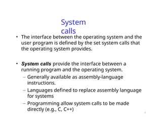 5
System
calls
• The interface between the operating system and the
user program is defined by the set system calls that
the operating system provides.
• System calls provide the interface between a
running program and the operating system.
– Generally available as assembly-language
instructions.
– Languages defined to replace assembly language
for systems
– Programming allow system calls to be made
directly (e.g., C, C++)
 