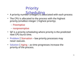 51
Priority
Scheduling
• A priority number (integer) is associated with each process
• The CPU is allocated to the process with the highest
priority (smallest integer  highest priority).
– Preemptive
– nonpreemptive
• SJF is a priority scheduling where priority is the predicted
next CPU burst time.
• Problem  Starvation – low priority processes may
never execute.
• Solution  Aging – as time progresses increase the
priority of the process.
 