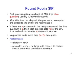 52
Round Robin (RR)
• Each process gets a small unit of CPU time (time
quantum), usually 10-100 milliseconds.
• After this time has elapsed, the process is preempted
and added to the end of the ready queue.
• If there are n processes in the ready queue and the time
quantum is q, then each process gets 1/n of the CPU
time in chunks of at most q time units at once.
• No process waits more than (n -1)q time units.
• Performance
– q large  FIFO
– q small  q must be large with respect to context
switch, otherwise overhead is too high.
 