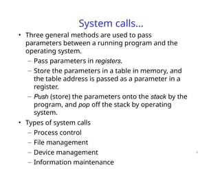 6
System calls…
• Three general methods are used to pass
parameters between a running program and the
operating system.
– Pass parameters in registers.
– Store the parameters in a table in memory, and
the table address is passed as a parameter in a
register.
– Push (store) the parameters onto the stack by the
program, and pop off the stack by operating
system.
• Types of system calls
– Process control
– File management
– Device management
– Information maintenance
 