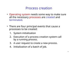 9
Process creation
• Operating system needs some way to make sure
all the necessary processes are created and
terminated.
• There are four principal events that cause a
processes to be created:
1. System initialization
2. Execution of a process creation system call
by a running process.
3. A user request to create a new process.
4. Initialization of a batch of job.
 