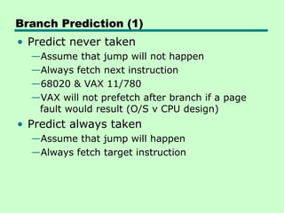 Branch Prediction (1)
• Predict never taken
—Assume that jump will not happen
—Always fetch next instruction
—68020 & VAX 11/780
—VAX will not prefetch after branch if a page
fault would result (O/S v CPU design)
• Predict always taken
—Assume that jump will happen
—Always fetch target instruction
 