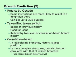 Branch Prediction (2)
• Predict by Opcode
—Some instructions are more likely to result in a
jump than thers
—Can get up to 75% success
• Taken/Not taken switch
—Based on previous history
—Good for loops
—Refined by two-level or correlation-based branch
history
• Correlation-based
—In loop-closing branches, history is good
predictor
—In more complex structures, branch direction
correlates with that of related branches
– Use recent branch history as well
 