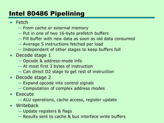 Intel 80486 Pipelining
• Fetch
— From cache or external memory
— Put in one of two 16-byte prefetch buffers
— Fill buffer with new data as soon as old data consumed
— Average 5 instructions fetched per load
— Independent of other stages to keep buffers full
• Decode stage 1
— Opcode & address-mode info
— At most first 3 bytes of instruction
— Can direct D2 stage to get rest of instruction
• Decode stage 2
— Expand opcode into control signals
— Computation of complex address modes
• Execute
— ALU operations, cache access, register update
• Writeback
— Update registers & flags
— Results sent to cache & bus interface write buffers
 