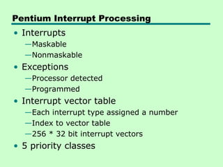 Pentium Interrupt Processing
• Interrupts
—Maskable
—Nonmaskable
• Exceptions
—Processor detected
—Programmed
• Interrupt vector table
—Each interrupt type assigned a number
—Index to vector table
—256 * 32 bit interrupt vectors
• 5 priority classes
 