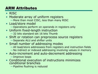 ARM Attributes
• RISC
• Moderate array of uniform registers
—More than most CISC, less than many RISC
• Load/store model
—Operations perform on operands in registers only
• Uniform fixed-length instruction
—32 bits standard set 16 bits Thumb
• Shift or rotation can preprocess source registers
—Separate ALU and shifter units
• Small number of addressing modes
—All load/store addressees from registers and instruction fields
—No indirect or indexed addressing involving values in memory
• Auto-increment and auto-decrement addressing
—Improve loops
• Conditional execution of instructions minimizes
conditional branches
—Pipeline flushing is reduced
 