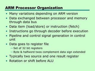 ARM Processor Organization
• Many variations depending on ARM version
• Data exchanged between processor and memory
through data bus
• Data item (load/store) or instruction (fetch)
• Instructions go through decoder before execution
• Pipeline and control signal generation in control
unit
• Data goes to register file
—Set of 32 bit registers
—Byte & halfword twos complement data sign extended
• Typically two source and one result register
• Rotation or shift before ALU
 