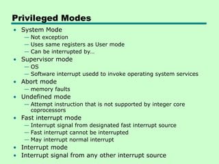 Privileged Modes
• System Mode
— Not exception
— Uses same registers as User mode
— Can be interrupted by…
• Supervisor mode
— OS
— Software interrupt usedd to invoke operating system services
• Abort mode
— memory faults
• Undefined mode
— Attempt instruction that is not supported by integer core
coprocessors
• Fast interrupt mode
— Interrupt signal from designated fast interrupt source
— Fast interrupt cannot be interrupted
— May interrupt normal interrupt
• Interrupt mode
• Interrupt signal from any other interrupt source
 