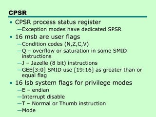 CPSR
• CPSR process status register
—Exception modes have dedicated SPSR
• 16 msb are user flags
—Condition codes (N,Z,C,V)
—Q – overflow or saturation in some SMID
instructions
—J – Jazelle (8 bit) instructions
—GEE[3:0] SMID use [19:16] as greater than or
equal flag
• 16 lsb system flags for privilege modes
—E – endian
—Interrupt disable
—T – Normal or Thumb instruction
—Mode
 