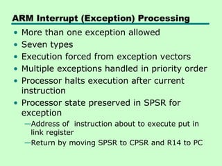 ARM Interrupt (Exception) Processing
• More than one exception allowed
• Seven types
• Execution forced from exception vectors
• Multiple exceptions handled in priority order
• Processor halts execution after current
instruction
• Processor state preserved in SPSR for
exception
—Address of instruction about to execute put in
link register
—Return by moving SPSR to CPSR and R14 to PC
 